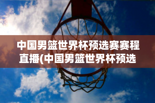 中国男篮世界杯预选赛赛程直播(中国男篮世界杯预选赛赛程直播回放)