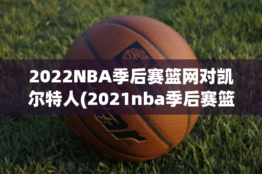 2022NBA季后赛篮网对凯尔特人(2021nba季后赛篮网对凯尔特人)