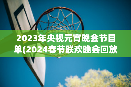 2023年央视元宵晚会节目单(2024春节联欢晚会回放)