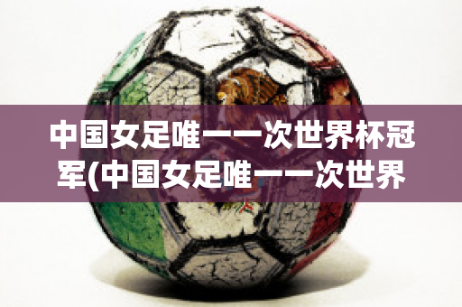 中国女足唯一一次世界杯冠军(中国女足唯一一次世界杯冠军是哪一年)